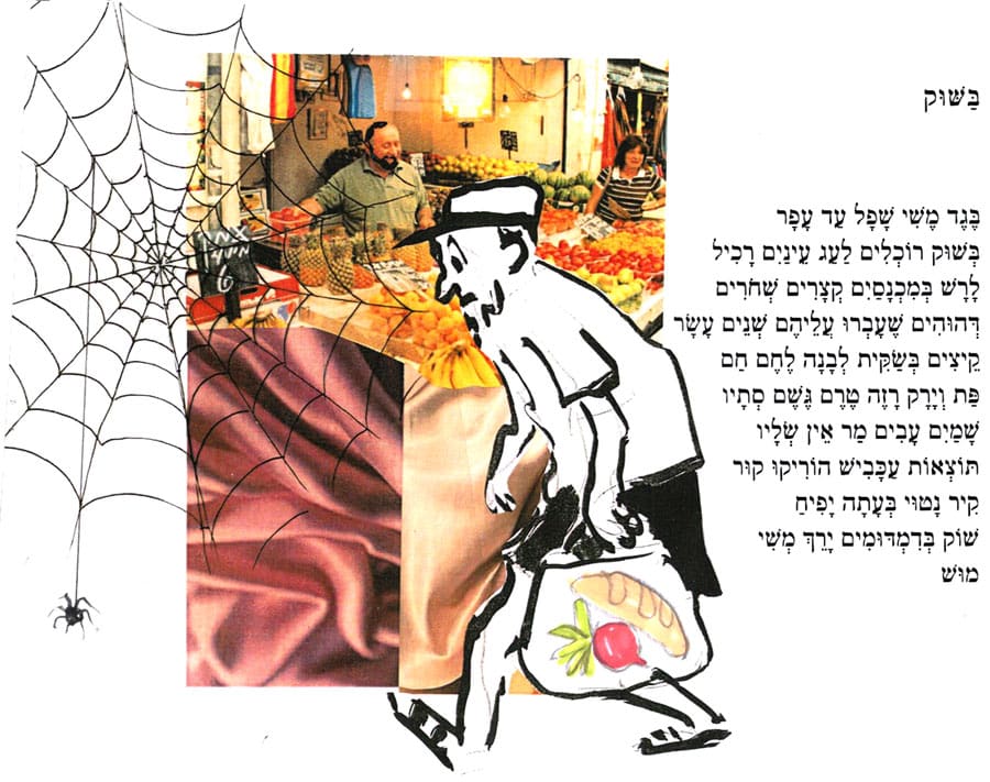 בַּשׁוּק מאת ישראל הר בֶּגֶד מֶשִׁי שָׁכָּל עַד עָפָר בְּשׁוּק רוֹכְלִים לַעַג עֵינַיִם רָכִיל לָרָשׁ בְּמִכְנָסַיִם קְצָרִים שְׁחֹרִים יְהוּהִים שֶׁעָבְרוּ עֲלֵיהֶם שְׁנֵים עָשָׂר קֵיצִים בְּשָׂקִית לְבָנָה לֶחֶם חַם פַּת וְיָרָק רָזֶה טֶרֶם גֶשֶׁם סְתָיו שָׁמַיִם עָבִים מַר אֵין שְׁלָיו תּוֹצְאוֹת עַכָּבִישׁ הוֹרִיקוּ קוּר קִיר נָטוּי בְּעָתָה יָפִיחַ שׁוֹק בְּדִמְדּוּמִים יָרֵךְ מְשִׁי מוּשׁ איור: דני קרמן