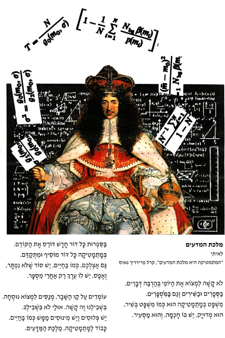 מלכת המדעים מאת לאה נאור "המתמטיקה היא מלכת המדעים", קרל פרידריך גאוס * לֹא קָשֶׁה לִמְצוֹא אֶת הַיּוֹפִי בְּהַרְבֵּה דְּבָרִים. בַּסְפָרִים וּבַשִׁירִים וְגַם בַּמִּסְפָּרִים. מִשְׁפָּט בְּמָתְמָטִיקָה הוּא כְּמוֹ מִשְׁפָּט בְּשִׁיר, הוּא מְדוּיָק, יֵשׁ בּוֹ חָכְמָה, וְהוּא מַסְעִיר. בַּסִפְרוּת כָּל דּוֹר חָדָשׁ דּוֹרֶס אֶת הַקּוֹדֵם. בְּמָתֵמָטִיקָה כָּל דּוֹר מוֹסִיף וּמִתְקַדָּם. גַּם אֶצְלְכֶם, כְּמוֹ בַּחַיִּים, יֵשׁ סוֹד שֶׁלֹא נִפְתָּר, וְאֶפֶס, יֵשׁ לוֹ עֵרֶךְ רַק אַחֲרֵי מִסְפָּר. עוֹמְדִים עַל קַו הַשֶׁבֶר, מְנַסִים לִמְצוֹא נוּסְחָה. בִּשְׁבִילֵנוּ זֶה קָשֶׁה. אוּלַי לֹא בִּשְׁבִילְךָ. יֵשׁ פְּלוּסִים וְיֵשׁ מִינוּסִים מַמָּשׁ כְּמוֹ בַּחַיִּים. כָּבוֹד לַמָּתֵמָטִיקָה, מַלְכַּת הַמַּדָּעִים. איור: דני קרמן