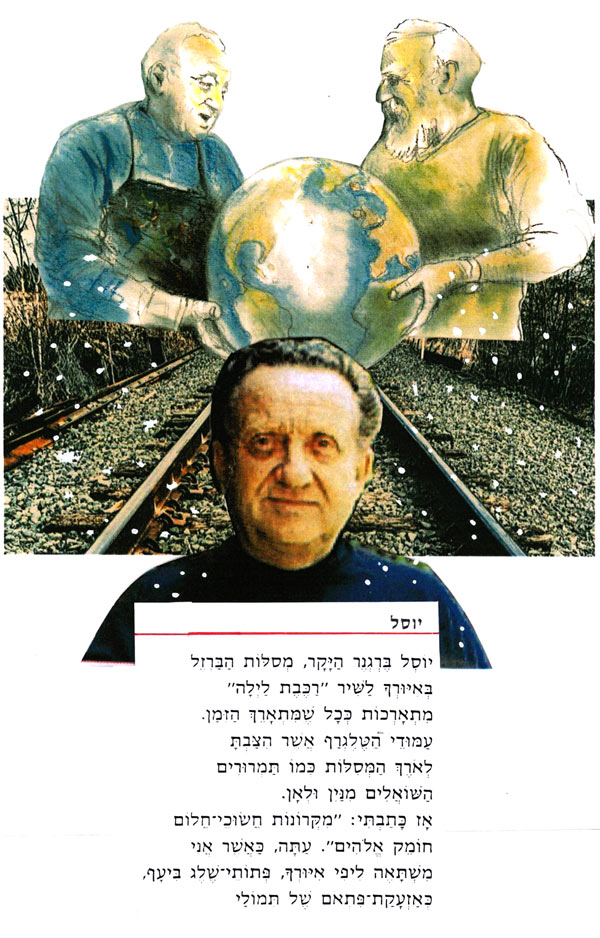 יוסל מאת דוד רוקח יוֹסֶל בִּרְגְנֵר הַיָּקָר, מסלוֹת הַבַּרְזֶל בְּאִיוּרְךְ לַשִׁיר "רַכֶּבֶת לַיְלָה" מִתְאָרְכוֹת כְּכָל שֶׁמִּתְאָרֵךְ הַזְמַן. עַמּוּדִי הַעֲלֹגְרֵף אֲשֶׁר הִצְבְתָּ לְאֹרֶךְ הַמִּסְלוֹת כְּמוֹ תַּמְרוּרִים הַשׁוֹאֵלִים מִנִין וּלְאָן. אָז כָּתַבְתִּי: "מִקְרוֹנוֹת חֲשׁוּכִי חֲלוֹם חומק אֱלֹהִים". עַתָּה, כַּאֲשֶׁר אֲנִי מִשְׁתָּאה ליפי איורך, פתיתי שלג בִּיעָף, בְּאָזְעָקַת־פתאם שֶׁל תּמוֹלַי איור: דני קרמן