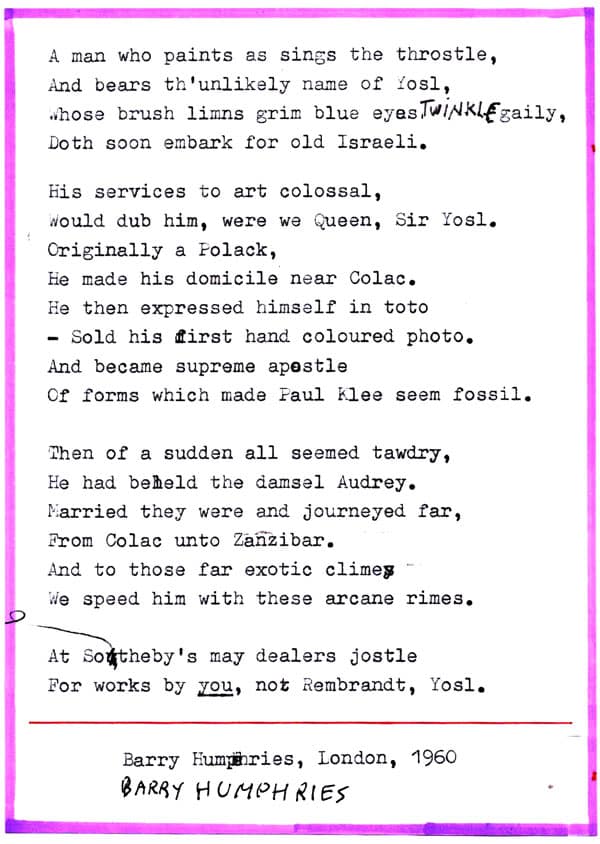 A man who paints as sings the throstle, And bears th'unlikely name of Yosl, Whose brush limns grim blue eyes TWINKLE gaily, Doth soon embark for old Israeli. His services to art colossal, Would dub him, were we Queen, Sir Yosl. Originally a Folack, He made his domicile near Colac. He then expressed himself in toto – Sold his first hand coloured photo. And became supreme apostle Of forms which made Paul Klee seem fossil. Then of a sudden all seemed tawdry, He had beheld the damsel Audrey. Married they were and journeyed far, From Colac unto Zanzibar. And to those far exotic climes We speed him with these arcane rimes. At Sotheby's may dealers jostle For works by you, not Rembrandt, Yosl. Barry Humphries, London, 1960 BARRY HUMPHRIES 