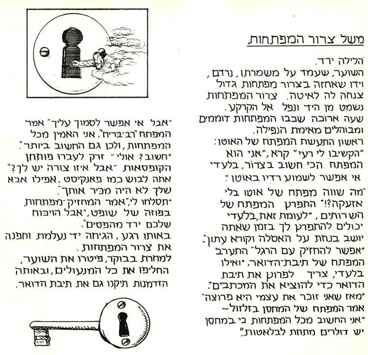 משל צרור המפתחות. הלילה ירד. השוער שעמד על משמרתו נרדם, וידו שאחזה בצרור מפתחות גדול צנחה לה לאיטה. צרור המפתחות נשמט ונפל אל הקרקע. שעה ארוכה שכבו המפתחות דוממים ומבוהלים מאימת הנפילה. ראשון התעשת המפתח של האוטו.: "הקשיבו לי, רעיי. אני הוא המפתח הכי חשוב בצרור. בלעדיי אי אפשר לשמוע רדיו באוטו". "מה שווה מפתח של אוטו בלי אזעקה?!" התפרץ המפתח של השירותים. "לעומת זאת, בלעדיי יכולים להתפרץ לך בזמן שאתה יושב בנחת על האסלה וקורא עיתון". "אפשר להחזיק עם הרגל", התערב המפתח של תיבת הדואר, "ואילו בלעדיי צריך לפרוץ את תיבת הדואר כדי להוציא את המכתבים". "מאז שאני זוכר את עצמי היא פרוצה", אמר המפתח של המחסן בזלזול. "אני החשוב מכל המפתחות, כי במחסן יש דולרים מתחת לבלטות". "אבל אי אפשר לסמוך עליך", אמר המפתח רב בריח. "אני האמין מכל המפתחות, ולכן גם החשוב ביותר". "חשוב?" אולי", זרק לעברו פותחן הקופסאות", אבל איזו צורה יש לך? אתה לבוש כמו פנקיסט. אפילו אבא שלך לא היה מכיר אותך". "תסלחו לי",אמר המחזיק מפתחות בפוזה של שופט, "אבל הוויכוח שלכם ירד מהפסים". באותו רגע הגיחה יד נעלמת וחפנה את צרור המפתחות. למוחרת בבוקר פיטרו את השוער, החליפו את כל המנעולים, ובאותה הזדמנות תיקנו גם את תיבת הדואר. מתוך סופרספר מאת דני קרמן ותומר קרמן