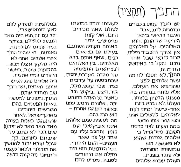 התנ"ך - תקציר ספר התנ"ך עמוס בגיבורים ובדמויות לרוב, אבל הגיבור הראשי בה"א הידיעה הוא האלוהים. על האלוהים אין צורך להכביר מילים. קרוב לוודאי שכל אחד מכם נתקל בו באיזושהי הזדמנות. התנ"ך לא מספר לנו מה עשה אלוהים לפני שהמציא את העולם, אלא פותח בנקודה בה מנצנץ הרעיון במוחו. העולם לא נברא ביום אחד. שישה ימים לקח לאלוהים להשלים אותו, והוא גמר אותו ממש כמה רגעים לפני כניסת השבת. מזל גדול, כי אלוהים, למרות שאינו פנאטי, הוא ממשפחה מסורתית ולא עובד בשבת. העולם שברא אלוהים לעשותו דומה במהותו לעולם שאנו מכירים היום, אולי קצת פרימיטיבי יותר. באותה תקופה הסתובבו בעולם גם בני אדם רבים, שאף אותם ברא האלוהים. בין האלוהין לבני האדם התפתחה עד מהרה מערכת יחסים שהתבססה על ערכים כמו שכר, עונש, מקל, גזר, היצע, ביקוש וכד'. כאשר בני האדם התנהגו יפה, אלוהים היטיב עימם, וכאשר התנהגו אחרת - הוא הרג בהם. מה לעשות שגם אלוהים איננו אובייקטיבי ועם הזמן נתחבב עליו עם אחד על פני שאר העצים - העם היהודי. בכל הזדמנות הוא היה מפלה את היהודים לטובה, מסייע להם במלחמות ומעניק להם סיוע הומניטארי. יחד עם זה הוא היה מאוד תובעני כלפיהם. בעיקר במה שנוגע לפולחנות ונאמנות. מי שהיה הולך אחרי אלוהים אחר, לא היה מלקק אצלו סילאן.. בתקופות שונות, כאשר היהודים המרו את פיו, היה אלוהים נוהג לגרש אותם מארצם, ואחר כך שב ומחזיר אותם. התנ"ך מסתיים למעשה באחת הפעמים בהם מגורשים היהודים מארץ ישראל לאחר שהתנהגו בצורה מאוד מאוד לא יפה (!). שום דבר לא כתוב על שיבתם לארצם, כך שכל קורא יכול להמשיך את הסיפור ולתאר לעצמו בדמיונו מה קורה הלאה. מתוך סופרספר מאת דני קרמן ותומר קרמן