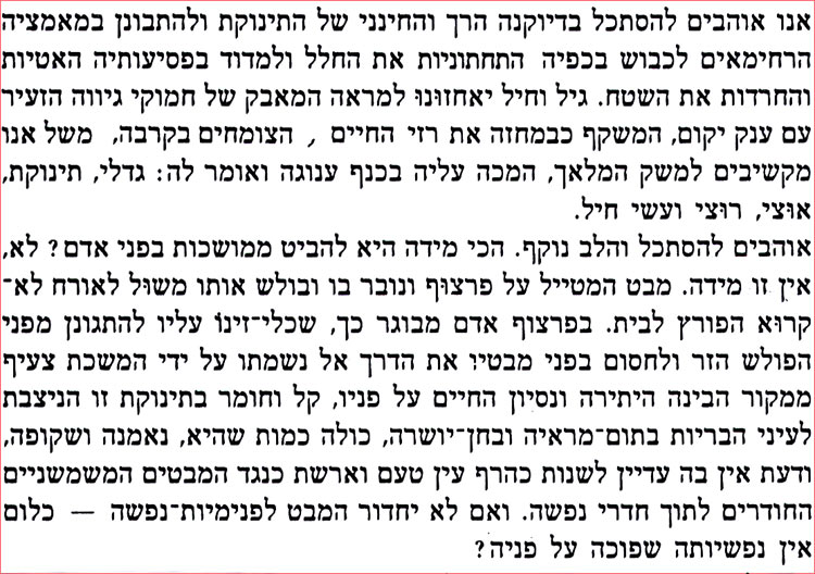 אנו אוהבים להסתכל בדיוקנה הרך והחינני של התינוקת ולהתבונן במאמציה הרחימאים לכבוש בכפיה התחתוניות את החלל ולמדוד בפסיעותיה האטיות והחרדות את השטח. גיל וחיל יאחזונו למראה המאבק של חמוקי גיווה הזעיר עם ענק יקום, המשקף כבמחזה את רזי החיים, הצומחים בקרבה, משל אנו מקשיבים למשק המלאך, המכה עליה בכנף ענוגה ואומר לה: גדלי, תינוקת, אוצי, רוצי ועשי חיל. אוהבים להסתכל והלב נוקף. הכי מידה היא להביט ממושכות בפני אדם? לא, אין זו מידה. מבט המטייל על פרצוף ונובר בו ובולש אותו משול לאורח לא־ קרוא הפורץ לבית. בפרצוף אדם מבוגר כך, שכלי זינו עליו להתגונן מפני הפולש הזר ולחסום בפני מבטיו את הדרך אל נשמתו על ידי המשכת צעיף ממקור הבינה היתירה ונסיון החיים על פניו, קל וחומר בתינוקת זו הניצבת לעיני הבריות בתום מראיה ובחן יושרה, כולה כמות שהיא, נאמנה ושקופה, ודעת אין בה עדיין לשנות כהרף עין טעם וארשת כנגד המבטים המשמשניים החודרים לתוך חדרי נפשה. ואם לא יחדור המבט לפנימיות נפשה - כלום אין נפשיותה שפוכה על פניה ? 