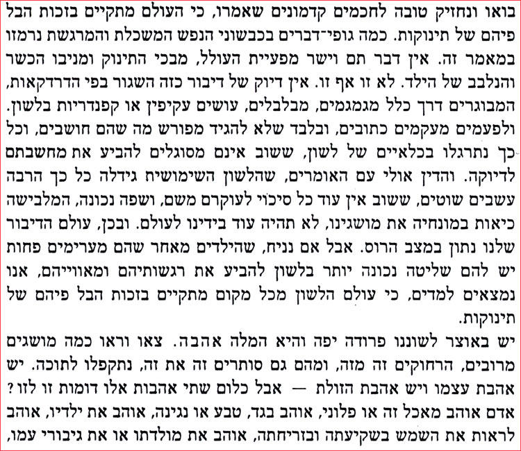 בואו ונחזיק טובה לחכמים קדמונים שאמרו, כי העולם מתקיים בזכות הבל פיהם של תינוקות. כמה גופי דברים בכבשוני הנפש המשכלת והמרגשת נרמזו במאמר זה. אין דבר תם וישר מפעיית העולל, מבכי התינוק ומניבו הכשר והנלבב של הילד. לא זו אף זו. אין דיוק של דיבור כזה השגור בפי הדרדקאות, המבוגרים דרך כלל מגמגמים, מבלבלים, עושים עקיפין או קפנדריות בלשון. ולפעמים מעקמים כתובים, ובלבד שלא להגיד מפורש מה שהם חושבים, וכל כך נתרגלו בכלאיים של לשון, ששוב אינם מסוגלים להביע את מחשבתם לדיוקה. והדין אולי עם האומרים, שהלשון השימושית גידלה כל כך הרבה עשבים שוטים, ששוב אין עוד כל סיכוי לעוקרם משם, ושפה נכונה, המלבישה כיאות במונחיה את מושגינו, לא תהיה עוד בידינו לעולם. ובכן, עולם הדיבור שלנו נתון במצב הרוס. אבל אם נניח, שהילדים מאחר שהם מערימים פחות יש להם שליטה נכונה יותר בלשון להביע את רגשותיהם ומאווייהם, אנו נמצאים למדים, כי עולם הלשון מכל מקום מתקיים בזכות הבל פיהם של תינוקות. יש באוצר לשוננו פרודה יפה והיא המלה אהבה. צאו וראו כמה מושגים מרובים, הרחוקים זה מזה, ומהם גם סותרים זה את זה, נתקפלו לתוכה. יש אהבת עצמו ויש אהבת הזולת – אבל כלום שתי אהבות אלו דומות זו לזו ? אדם אוהב מאכל זה או פלוני, אוהב בגד, טבע או נגינה, אוהב את ילדיו, אוהב לראות את השמש בשקיעתה ובזריחתה, אוהב את מולדתו או את גיבורי עמו, 