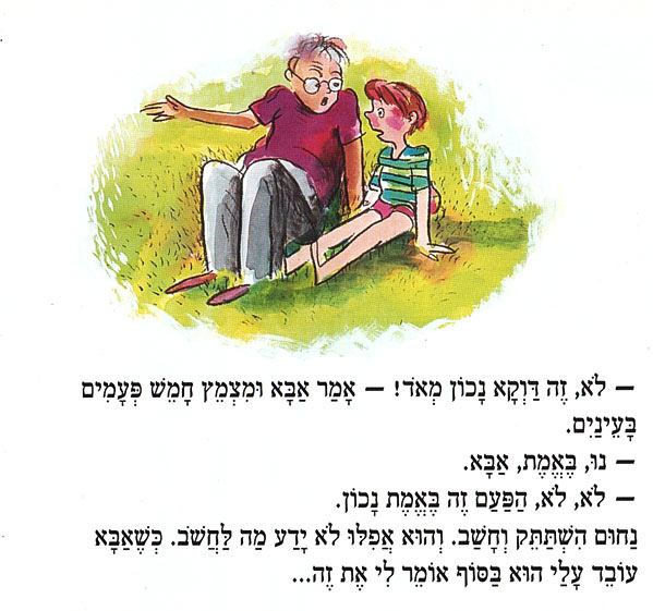 לֹא, זֶה דַּוְקָא נָכוֹן מְאֹד! - אָמַר אַבָּא וּמִצְמֵץ חָמֵשׁ פְּעָמִים בָּעֵינַיִם. - נוּ, בֶּאֱמֶת, אַבָּא. - . לֹא, לֹא, הַפַּעַם זֶה בֶּאֱמֶת נָכוֹן. - ז נַחוּם הִשְׁתַּתֵּק וְחָשַׁב. וְהוּא אֲפִלּוּ לֹא יָדַע מַה לַחֲשׁב. כְּשֶׁאַבָּא עוֹבֵד עָלַי הוּא בַּסּוֹף אוֹמֵר לִי אֶת זֶה... 