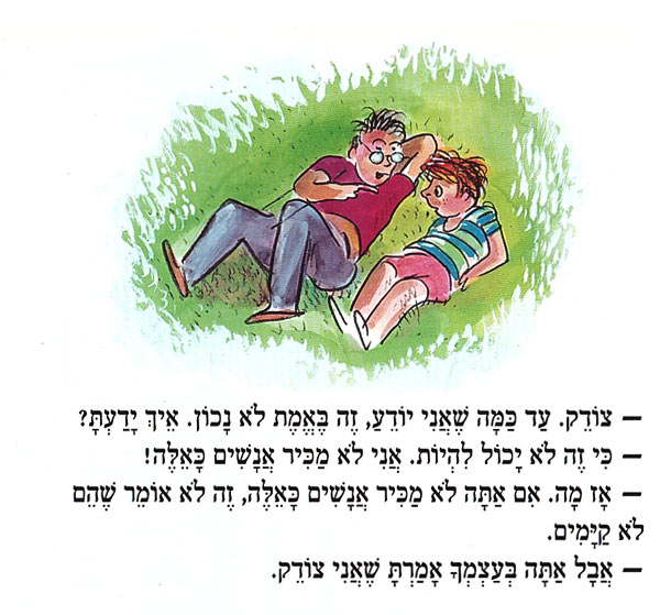 צוֹדֶק. עַד כַּמָּה שֶׁאֲנִי יוֹדֵעַ, זֶה בֶּאֱמֶת לֹא נָכוֹן. אֵיךְ יָדַעְתָּ? כִּי זֶה לֹא יָכוֹל לִהְיוֹת. אֲנִי לֹא מַכִּיר אֲנָשִׁים כָּאֵלֶּה! אָז מָה. אִם אַתָּה לֹא מַכִּיר אֲנָשִׁים כָּאֵלֶּה, זֶה לֹא אוֹמֵר שֶׁהֵם לֹא קַיָּמִים. - אֲבָל אַתָּה בְּעַצְמְךָ אָמַרְתָּ שֶׁאֲנִי צוֹדֵק. 