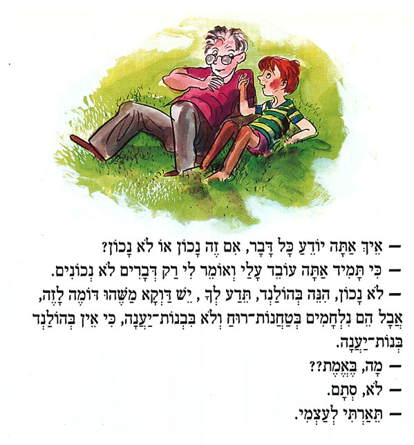 אֵיךְ אַתָּה יוֹדֵעַ כָּל דָּבָר, אִם זֶה נָכוֹן אוֹ לֹא נָכוֹן? כִּי תָּמִיד אַתָּה עוֹבֵד עָלַי וְאוֹמֵר לִי רַק דְּבָרִים לֹא נְכוֹנִים. לֹא נָכוֹן, הִנֵּה בְּהוֹלַנְד, תֵּדַע לְךָ, יֵשׁ דַּוְקָא מַשֶׁהוּ דּוֹמֶה לָזֶה, אֲבָל הֵם נִלְחָמִים בְּטַחֲנוֹת רוּחַ וְלֹא בִּבְנוֹת־יַעֲנָה, כִּי אֵין בְּהוֹלַנְד בְּנוֹת־יַעֲנָה. מָה, בֵּאמת?? . לא, סְתָם. תֵּאַרְתִּי לְעַצְמִי. 
