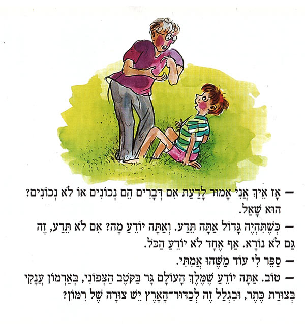 – אָז אֵיךְ אֲנִי אָמוּר לָדַעַת אִם דְּבָרִים הֵם נְכוֹנִים אוֹ לֹא נְכוֹנִים? הוּא שָׁאַל. כְּשֶׁתִּהְיֶה גָּדוֹל אַתָּה תֵּדַע. וְאַתָּה יוֹדֵעַ מָה? אִם לֹא תֵּדַע, זֶה גַּם לֹא נוֹרָא. אַף אֶחָד לֹא יוֹדֵעַ הַכֹּל. סֵפֶר לִי עוֹד מַשֶׁהוּ אֲמִתִּי. טוֹב. אַתָּה יוֹדֵעַ שֶׁמֶּלֶךְ הָעוֹלָם גָּר בַּקְטֶב הַצְפוֹנִי, בְּאַרְמוֹן עֲנָקִי בְּצוּרַת כֶּתֶר, וּבִגְלַל זֶה לְכַדּוּר הָאָרֶץ יֵשׁ צוּרָה שֶׁל רִמּוֹן? 