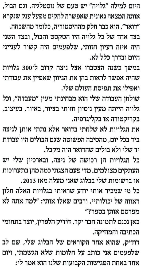 היום למילה "גלויה" יש טעם של נוסטלגיה. וגם הבול, אותה המצאה גאונית שאפשרה להקים מפעל ענק שנקרא
"דואר", הוא כבר חלק מההיסטוריה, כלומר מהשכחה. בצד אחד של כל גלויה היו הטקסט והבול, ובצד השני היה איזה רעיון חזותי, שלפעמים היה קשור לענייני היום ובדרך כלל לא.
במשך כשנה הצטברו אצל ניצה קרוב ל-300 גלויות שהיה אפשר לראות בהן את הגיוון שאפיין את עבודתי ואפילו את תפיסת העולם שלי.
שולחן העבודה שלי הוא מבחינתי מעין "מעבדה", וכל גלויה הייתה מעין ניסיון חזותי בציור, באיור, בעיצוב, בקריקטורה או בקליגרפיה.
את הגלויות לא שלחתי בדואר אלא נתתי אותן לניצה ביד בכל יום, מהסיבה הפשוטה שגם הבולים היו עבודת
יד שלי ולא בולים שהדואר היה מקבל.
כל הגלויות הן רכושה של ניצה, ובארכיון שלי יש העתקים מצולמים. מדי פעם הצגתי כמה מהן בתערוכות
או ברשומות שלי בבלוג שאני מעלה מאז 2013. כל מי שמכיר אותי יודע שראיתי בגלויות האלה חלון ראווה של יכולותיי, ורבים שאלו אותי: "למה אתה לא מפרסם אותן בספר?"
כאן נכנס לתמונה חבר יקר, דודיק הלפרין, יוצר בתחומי הכתיבה והמוזיקה.
דודיק, שהוא אחד הקוראים של הבלוג שלי, שם לב שלפעמים אני כותב על חלומות שלא הגשמתי, ויום
אחד באחת הפגישות הקבועות שלנו הוא אמר לי: