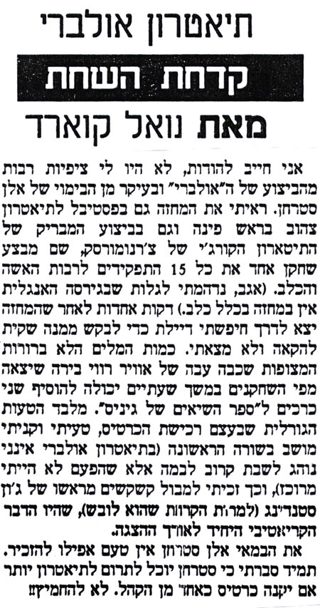 תיאטרון אולברר קדחת השחת מאת נואל קוארד
אני חייב להודות, לא היו לי ציפיות רבות מהביצוע של ה"אולברי" ובעיקר מן הבימוי של אלן סטרחן. ראיתי את המחזה גם בפסטיבל לתיאטרון צהוב בראש פינה וגם בביצוע המבריק של התיטארון הקורג'י של צ'רנומורסק, שם מבצע שחקן אחד את כל 15 התפקידים לרבות האשה והכלב. (אגב, נדהמתי לגלות שבגירסה האנגלית אין במחזה בכלל כלב.) דקות אחדות לאחר שהמחזה יצא לדרך חיפשתי דיילת כדי לבקש ממנה שקית להקאה ולא מצאתי. כמות המלים הלא ברורות המצופות שכבה עבה של אוויר רווי בירה שיצאה מפי השחקנים במשך שעתיים יכולה להוסיף שני כרכים ל"ספר השיאים של גיניס". מלבד הטעות הגורלית שבעצם רכישת הכרטיס, טעיתי וקניתי מושב בשורה הראשונה (בתיאטרון אולברי אינני נוהג לשבת קרוב לבמה אלא שהפעם לא הייתי מרוכז), וכך זכיתי למבול קשקשים מראשו של ג'ון סטנדינג (למרות הקרוות שהוא לובש), שהיו הדבר הקריאטיבי היחיד לאורך ההצגה. את הבמאי אלן סטרון אין טעם אפילו להזכיר. תמיד סברתי כי סטרחן יוכל לתרום לתיאטרון יותר אם יקנה כרטיס כאחד מן הקהל. לא להחמיץ!