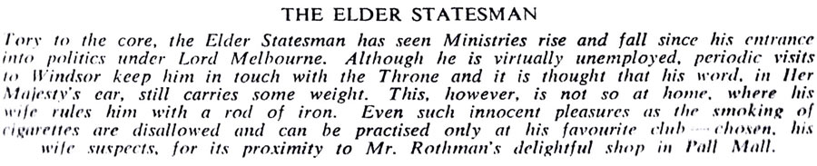 THE ELDER STATESMAN
Tory to the core, the Elder Statesman has seen Ministries rise and fall since his entrance into politics under Lord Melbourne. Although he is virtually unemployed, periodic visits to Windsor keep him in touch with the Throne and it is thought that his word, in Her Majesty's car, still carries some weight. This, however, is not so at home, where his wife rules him with a rod of iron. Even such innocent pleasures as the smoking of cigarettes are disallowed and can be practised only at his favourite club chosen, his wife suspects, for its proximity to Mr. Rothman's delightful shop in Pall Mall.