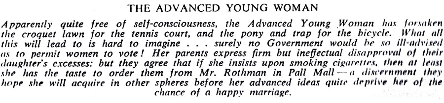 THE ADVANCED YOUNG WOMAN
Apparently quite free of self-consciousness, the Advanced Young Woman has forsaken the croquet lawn for the tennis court, and the pony and trap for the bicycle. What all this will lead to is hard to imagine... surely no Government would be so ill-advised as to permit women to vote! Her parents express firm but ineffectual disapproval of their daughter's excesses: but they agree that if she insists upon smoking cigarettes, then at least she has the taste to order them from Mr. Rothman in Pall Malla discernment they hope she will acquire in other spheres before her advanced ideas quite deprive her of the chance of a happy marriage.
