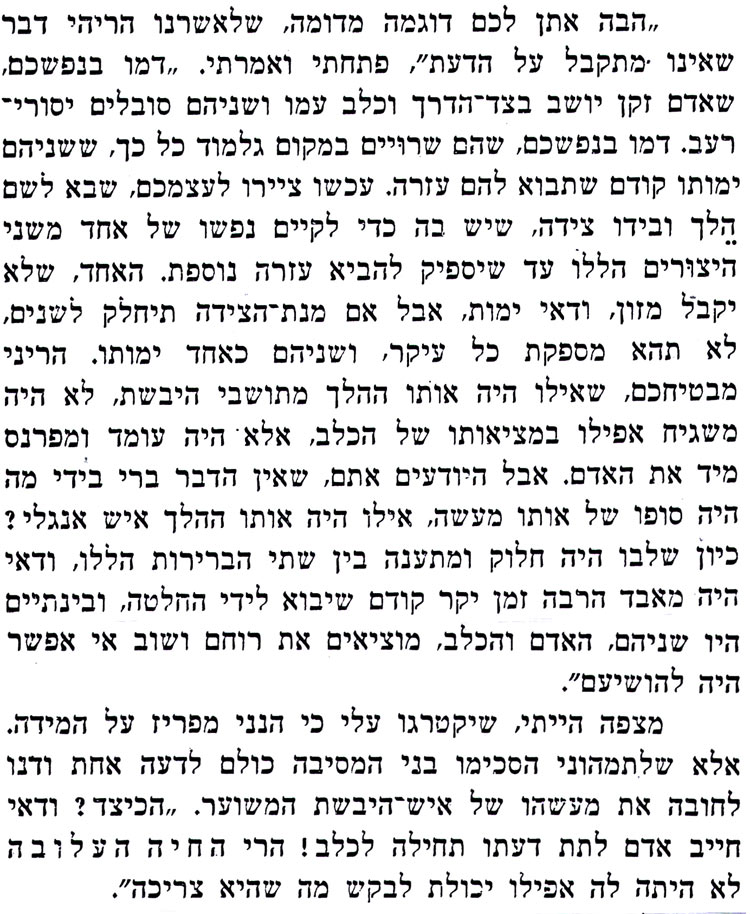 הבה אתן לכם דוגמה מדומה, שלאשרנו הריהי דבר שאינו מתקבל על הדעת", פתחתי ואמרתי. דמו בנפשכם, שאדם זקן יושב בצד הדרך וכלב עמו ושניהם סובלים יסוריי רעב. דמו בנפשכם, שהם שרויים במקום גלמוד כל כך, ששניהם ימותו קודם שתבוא להם עזרה. עכשו ציירו לעצמכם, שבא לשם הלך ובידו צידה, שיש בה כדי לקיים נפשו של אחד משני היצורים הללו עד שיספיק להביא עזרה נוספת. האחד, שלא יקבל מזון, ודאי ימות, אבל אם מנת הצידה תיחלק לשנים לא תהא מספקת כל עיקר, ושניהם כאחד ימותו. הריני מבטיחכם, שאילו היה אותו ההלך מתושבי היבשת, לא היה משגיח אפילו במציאותו של הכלב, אלא היה עומד ומפרנס מיד את האדם. אבל היודעים אתם, שאין הדבר ברי בידי מה היה סופו של אותו מעשה, אילו היה אותו ההלך איש אנגלי ? כיון שלבו היה חלוק ומתענה בין שתי הברירות הללו, ודאי היה מאבד הרבה זמן יקר קודם שיבוא לידי החלטה, ובינתיים היו שניהם, האדם והכלב, מוציאים את רוחם ושוב אי אפשר היה להושיעם". מצפה הייתי, שיקטרגו עלי כי הנני מפריז על המידה. אלא שלתמהוני הסכימו בני המסיבה כולם לדעה אחת ודנו לחובה את מעשהו של איש היבשת המשוער. הכיצד ? ודאי חייב אדם לתת דעתו תחילה לכלב! הרי החיה העלובה לא היתה לה אפילו יכולת לבקש מה שהיא צריכה". 