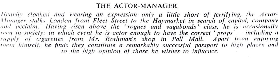 THE ACTOR-MANAGER
Heavily cloaked and wearing an expression only a little short of terrifying, the Actor- Manager stalks London from Fleet Street to the Haymarket in search of capital, company and acclaim. Having risen above the rogues and vagabonds' class, he is occasionally seen in society: in which event he is actor enough to have the correct props" including a supply of cigarettes from Mr. Rothman's shop in Pall Mall. Apart from enjoying them himself, he finds they constitute a remarkably successful passport to high places and to the high opinion of those he wishes to influence.