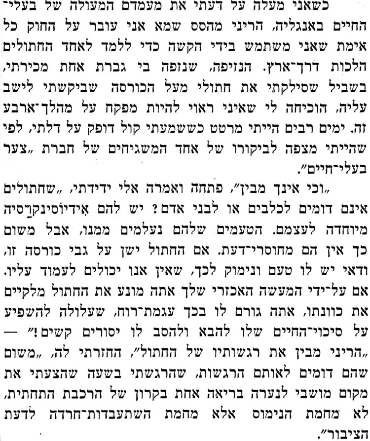 כשאני מעלה על דעתי את מעמדם המעולה של בעלי־ החיים באנגליה, הריני מהסס שמא אני עובר על החוק כל אימת שאני משתמש בידי הקשה כדי ללמד לאחד החתולים הלכות דרך ארץ. הנזיפה, שנזפה בי גברת אחת מכירתי, בשביל שסילקתי את חתולי מעל הכורסה שביקשתי לישב עליה, הוכיחה לי שאיני ראוי להיות מפקח על מהלך ארבע זה. ימים רבים הייתי מרטט כששמעתי קול דופק על דלתי, לפי שהייתי מצפה לביקורו של אחד המשגיחים של חברת צער בעלי חיים". ,וכי אינך מבין", פתחה ואמרה אלי ידידתי, שחתולים אינם דומים לכלבים או לבני אדם ? יש להם אידיוסינקרסיה מיוחדה לעצמם. הטעמים שלהם נעלמים ממנו, אבל משום כך אין הם מחוסרי דעת. אם החתול ישן על גבי כורסה זו, ודאי יש לו טעם ונימוק לכך, שאין אנו יכולים לעמוד עליו. אם על-ידי המעשה האכזרי שלך אתה מונע את החתול מלקיים את כוונתו, אתה גורם לו בכך עגמת רוח, שעלולה להשפיע על סיכוי החיים שלו להבא ולהסב לו יסורים קשים !" ,הריני מבין את רגשותיו של החתול", החזרתי לה, משום שהם דומים לאותם הרגשות, שהרגשתי בשעה שהצעתי את מקום מושבי לנערה בריאה אחת בקרון של הרכבת התחתית, לא מחמת הנימוס אלא מחמת השתעבדות חרדה לדעת הציבור". 