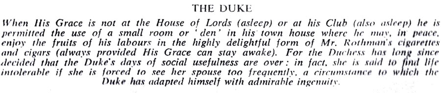 THE DUKE
When His Grace is not at the House of Lords (asleep) or at his Club (also asleep) he is permitted the use of a small room or den' in his town house where he may, in peace. enjoy the fruits of his labours in the highly delightful form of Mr. Rothman's cigarettes and cigars (always provided His Grace can stay awake). For the Duchess has long since decided that the Duke's days of social usefulness are over; in fact, she is said to find life intolerable if she is forced to see her spouse too frequently, a circumstance to which the Duke has adapted himself with admirable ingenuity.