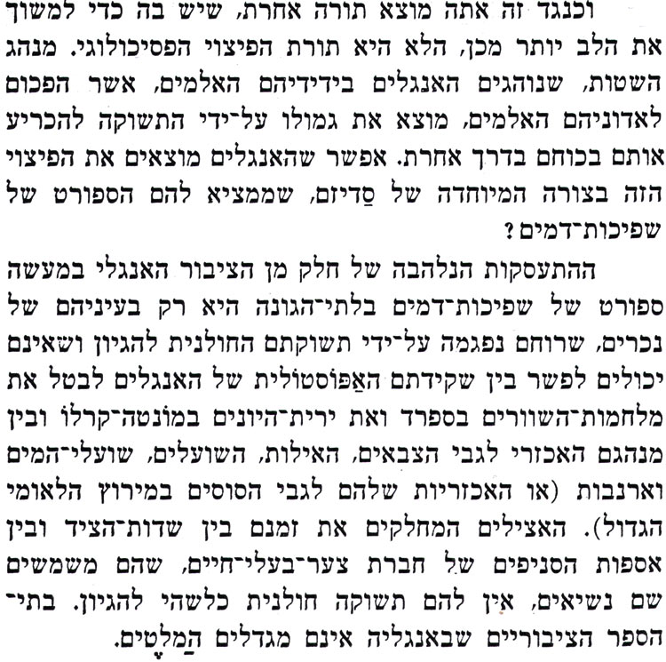 וכנגד זה אתה מוצא תורה אחרת, שיש בה כדי למשוך את הלב יותר מכן, הלא היא תורת הפיצוי הפסיכולוגי. מנהג השטות, שנוהגים האנגלים בידידיהם האלמים, אשר הפכום לאדוניהם האלמים, מוצא את גמולו על-ידי התשוקה להכריע אותם בכוחם בדרך אחרת. אפשר שהאנגלים מוצאים את הפיצוי הזה בצורה המיוחדה של סדיזם, שממציא להם הספורט של שפיכות דמים ? ההתעסקות הנלהבה של חלק מן הציבור האנגלי במעשה ספורט של שפיכות דמים בלתי הגונה היא רק בעיניהם של נכרים, שרוחם נפגמה על-ידי תשוקתם החולנית להגיון ושאינם יכולים לפשר בין שקידתם האפוסטולית של האנגלים לבטל את מלחמות השוורים בספרד ואת ירית היונים במונטה קרלו ובין מנהגם האכזרי לגבי הצבאים, האילות, השועלים, שועלי המים וארנבות (או האכזריות שלהם לגבי הסוסים במירוץ הלאומי הגדול). האצילים המחלקים את זמנם בין שדות הציד ובין אספות הסניפים של חברת צער בעלי חיים, שהם משמשים שם נשיאים, אין להם תשוקה חולנית כלשהי להגיון. בתי־ הספר הציבוריים שבאנגליה אינם מגדלים המלטים. 