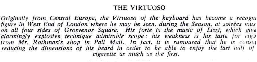 THE VIRTUOSO
Originally from Central Europe, the Virtuoso of the keyboard has become a recogni figure in West End of London where he may be seen, during the Season, at soirées mus on all four sides of Grosvenor Square. His forte is the music of Liszt, which giva alarmingly explosive technique admirable scope: his weakness is his taste for ciga from Mr. Rothman's shop in Pall Mall. In fact, it is rumoured that he is consig reducing the dimensions of his beard in order to be able to enjoy the last half of cigarette as much as the first.