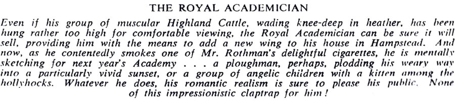 THE ROYAL ACADEMICIAN
Even if his group of muscular Highland Cattle, wading knee-deep in heather, has been hung rather too high for comfortable viewing, the Royal Academician can be sure it will sell, providing him with the means to add a new wing to his house in Hampstead. And now, as he contentedly smokes one of Mr. Rothman's delightful cigarettes, he is mentally sketching for next year's Academy . . . a ploughman, perhaps, plodding his weary way into a particularly vivid sunset, or a group of angelic children with a kitten among the hollyhocks. Whatever he does, his romantic realism is sure to please his public. None of this impressionistic claptrap for him!