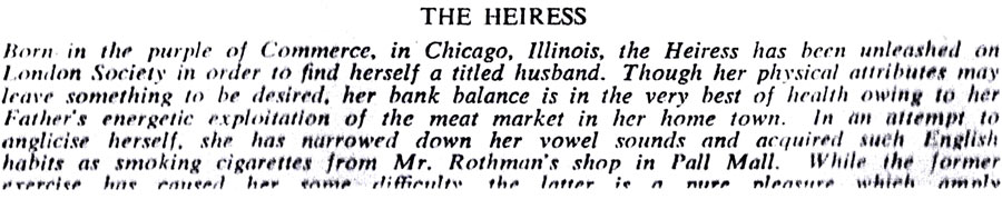 THE HEIRESS
Born in the purple of Commerce, in Chicago, Illinois, the Heiress has been unleashed on London Society in order to find herself a titled husband. Though her physical attributes may leave something to be desired, her bank balance is in the very best of health owing to her Father's energetic exploitation of the meat market in her home town. In an attempt to anglicise herself, she has narrowed down her vowel sounds and acquired such English habits as smoking cigarettes from Mr. Rothman's shop in Pall Mall. While the former pleasure which amnly
#verrice has caused her enme difficulty the latter is n