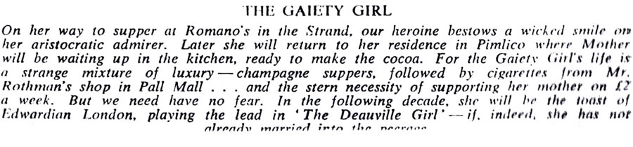 THE GAIETY GIRL
On her way to supper at Romano's in the Strand, our heroine bestows a wicked smile on her aristocratic admirer. Later she will return to her residence in Pimlico where Mother will be waiting up in the kitchen, ready to make the cocoa. For the Gaiety Girl's life is a strange mixture of luxury-champagne suppers, followed by cigarettes from Mr. Rothman's shop in Pall Mall... and the stern necessity of supporting her mother on £2 a week. But we need have no fear. In the following decade, she will be the toast of Edwardian London, playing the lead in The Deauville Girl'if. indeed, she has not
already married into the necros