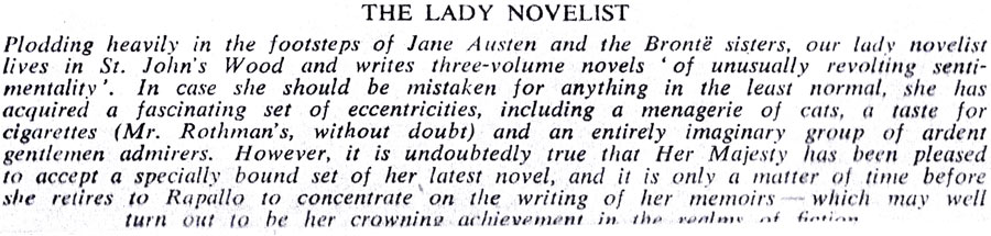 THE LADY NOVELIST Plodding heavily in the footsteps of Jane Austen and the Brontë sisters, our lady novelist lives in St. John's Wood and writes three-volume novels of unusually revolting senti- mentality'. In case she should be mistaken for anything in the least normal, she has acquired a fascinating set of eccentricities, including a menagerie of cats, a taste for cigarettes (Mr. Rothman's, without doubt) and an entirely imaginary group of ardent gentlemen admirers. However, it is undoubtedly true that Her Majesty has been pleased to accept a specially bound set of her latest novel, and it is only a matter of time before she retires to Rapallo to concentrate on the writing of her memoirs which may well turn out to be her crowning achievement in the realm of fiction