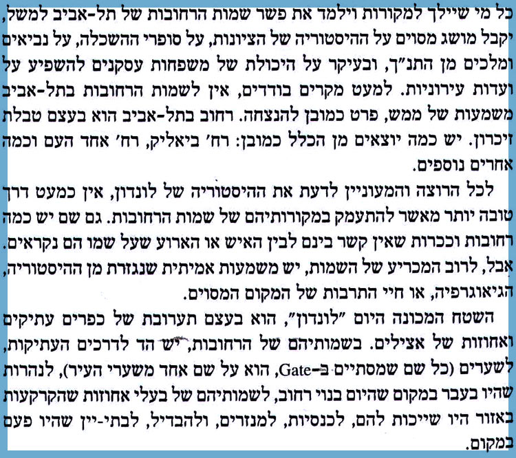 כל מי שייך למקורות וילמד את פשר שמות הרחובות של תל אביב למשל, יקבל מושג מסוים על ההיסטוריה של הציונות, על סופרי ההשכלה, על נביאים ומלכים מן התנ"ך, ובעיקר על היכולת של משפחות עסקנים להשפיע על ועדות עירוניות. למעט מקרים בודדים, אין לשמות הרחובות בתל אביב משמעות של ממש, פרט כמובן להנצחה. רחוב בתל אביב הוא בעצם טבלת זיכרון. יש כמה יוצאים מן הכלל כמובן: רח' ביאליק, רח' אחד העם וכמה אחרים נוספים. לכל הרוצה והמעוניין לדעת את ההיסטוריה של לונדון, אין כמעט דרך טובה יותר מאשר להתעמק במקורותיהם של שמות הרחובות. גם שם יש כמה רחובות וכיכרות שאין קשר בינם לבין האיש או הארוע שעל שמו הם נקראים. אבל, לרוב המכריע של השמות, יש משמעות אמיתית שנגזרת מן ההיסטוריה, הגיאוגרפיה, או חיי התרבות של המקום המסוים. השטח המכונה היום "לונדון", הוא בעצם תערובת של כפרים עתיקים ואחוזות של אצילים. בשמותיהם של הרחובות, יש הד לדרכים העתיקות, לשערים (כל שם שמסתיים ב-Gate, הוא על שם אחד משערי העיר), לנהרות שהיו בעבר במקום שהיום בנוי רחוב, לשמותיהם של בעלי אחוזות שהקרקעות באזור היו שייכות להם, לכנסיות, למנזרים, ולהבדיל, לבתי-יין שהיו פעם במקום. 