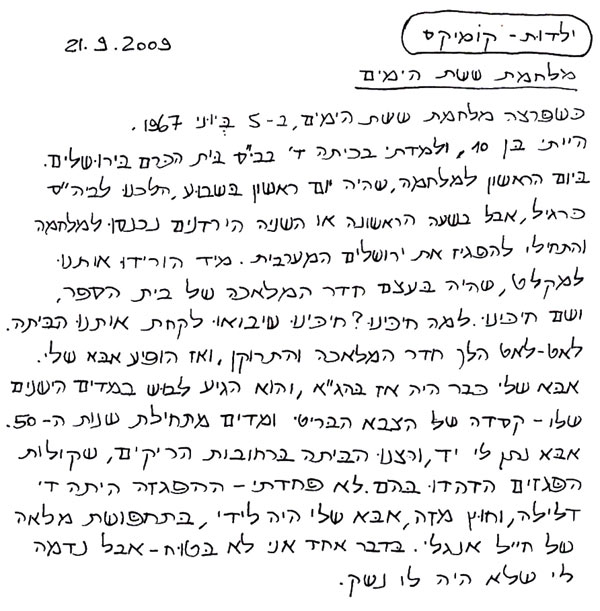 ילדות קומיקס מלחמת ששת הימים 2. 3.2009 כשפרצה מלחמת ששת הימים, ב-5 ביוני 1967 הייתי בן 10, ולמדתי בכיתה ד' בבי"ס בית הכרם בירושלים. ביום הראשון למלחמה, שהיה יום ראשון בשבוע ולכן הלכנו לביה"ס כרגיל, אבל בשעה הראשונה או השנייה הירדנים נכנסו למלחמה והתחילו להפגיז את ירושלים המערבית. מייד הורידו אותנו למקלט, שהיה בעצם חדר המלאכה של בית הספר, ושם חיכינו. למה חיכינו? חיכינו שיבואו לקחת אותנו הביתה. לאט לאט הלך חדר המלאכה התרוקן, ואז הופיע אבא שלי. אבא שלי כבר היה אז בהג"א והוא הגיע לבוש במדים הישנים שלו - קסדה של הצבא הבריטי ומדים מתחילת שנות ה-50. אבא נתן לי יד, ורצנו הביתה ברחובות הריקים, שקולות הפגזים הדהדו בהם. לא פחדתי - ההפגזה הייתה ד׳ דלילה, וחוץ מזה אבא שלי היה לידי, בתחפושת מלאה של חייל אנגלי. בדבר אחד אני לא בטוח - אבל נדמה לי שלא היה לו נשק. 