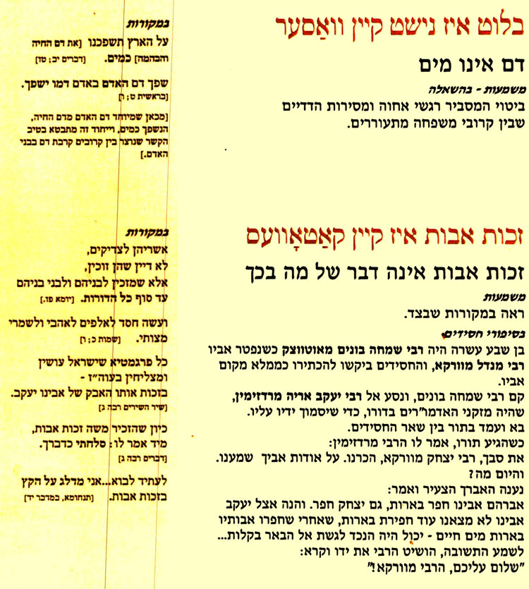  בלוט איז נישט קיין וואַסער דם אינו מים משמעות - בהשאלה ביטוי המסביר רגשי אחוה ומסירות הדדיים שבין קרובי משפחה מתעוררים. במקורות על הארץ תשפכנו [את דם החיה והבהמה] כמים. (דברים יב; טז] שפך דם האדם באדם דמו ישפך. [בראשית ט; [מכאן שמיוחד דם האדם מדם החיה, הנשפך כמים, וייחוד זה מתבטא בטיב הקשר שנוצר בין קרובים קרבת דם בבני האדם.] * זכות אבות איז קיין קאַטאָוועס זכות אבות אינה דבר של מה בכך משמעות ראה במקורות שבצד. בסיפורי חסידים בן שבע עשרה היה רבי שמחה בונים מאוטווצק כשנפטר אביו רבי מנדל מוורקא, והחסידים ביקשו להכתירו כממלא מקום אביו. קם רבי שמחה בונים, ונסע אל רבי יעקב אריה מרדזימין, שהיה מזקני האדמו"רים בדורו, כדי שיסמוך ידיו עליו. בא ועמד בתור בין שאר החסידים. כשהגיע תורו, אמר לו הרבי מרדזימין: את סבך, רבי יצחק מוורקא, הכרנו. על אודות אביך שמענו. והיום מה ? נענה האברך הצעיר ואמר: אברהם אבינו חפר בארות, גם יצחק חפר. והנה אצל יעקב אבינו לא מצאנו עוד חפירת בארות, שאחרי שחפרו אבותיו בארות מים חיים - יכול היה הנכד לגשת אל הבאר בקלות... לשמע התשובה, הושיט הרבי את ידו וקרא: "שלום עליכם, הרבי מוורקא! במקורות אשריהן לצדיקים, לא דיין שהן זוכין, אלא שמזכין לבניהם ולבני בניהם עד סוף כל הדורות. [יומא פז.] ועשה חסד לאלפים לאהבי ולשמרי מצותי. [שמות כ;] כל פרגמטיא שישראל עושין ומצליחין בעוה"ז - בזכות אותו האבק של אבינו יעקב. [שיר השירים רבה ג] כיון שהזכיר משה זכות אבות, מיד אמר לו: סלחתי כדברך. [דברים רבה ג] לעתיד לבוא...אני מדלג על הקץ בזכות אבות. [תנחומא, במדבר יד] 