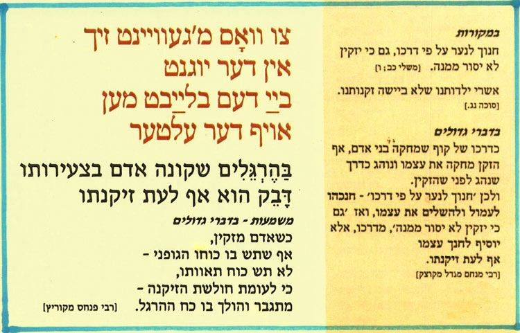  . צו וואָס מ'געוויינט זיך אין דער יוגנט בײַ דעם בלײַבט מען אויף דער עלטער הזקן מחקה את עצמו ונוהג כדרך בַּהֶרְגְלִים שקונה אדם בצעירותו ולכן חנוך לנער על פי דרכו' - חנכהו דָּבֵק הוא אף לעת זיקנתו לעמול ולהשלים את עצמו, ואז גם משמעות - בדברי גדולים כי יזקין לא יסור ממנה', מדרכו, אלא יוסיף לחנר עצמו אף לעת זיקנתו. [רבי מנחם מנדל מקוצק] במקורות חנוך לנער על פי דרכו, גם כי יזקין לא יסור ממנה. [משלי כב; ו] אשרי ילדותנו שלא ביישה זקנותנו. [סוכה נג.] בדברי גדולים כדרכו של קוף שמחקה בני אדם, אף שנהג לפני שהזקין כשאדם מזקין, אף שתש בו כוחו הגופני - לא תש כוח תאוותו, כי לעומת חולשת הזיקנה - מתגבר והולך בו כח ההרגל. [רבי פנחס מקוריץ] 