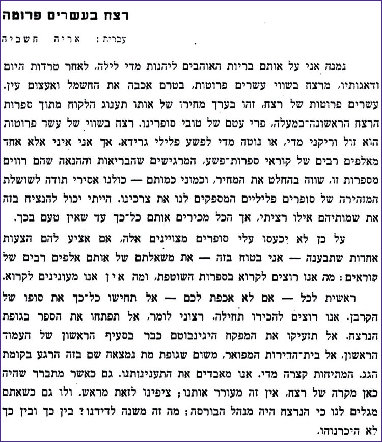 רצח בעשרים פרוטה עברית : אריה חשביה נמנה אני על אותם בריות האוהבים ליהנות מדי לילה, לאחר טרדות היום ודאגותיו, מרצח בשווי עשרים פרוטות, בטרם אכבה את החשמל ואעצום עין. עשרים פרוטות של רצח, זהו בערך מחירו של אותו תענוג הלקוח מתוך ספרות הרצח הראשונה במעלה, פרי עטם של טובי סופרינו. רצח בשווי של עשר פרוטות הוא זול וריקני מדי, או נוטה מדי לפשע פלילי גרידא. אך אני איני אלא אחד מאלפים רבים של קוראי ספרות פשע, המרגישים שהבריאות וההנאה שהם רווים מספרות זו, שווה בהחלט את המחיר, וכמוני כמותם – כולנו אסירי תודה לשושלת המזהירה של סופרים פליליים המספקים לנו את צרכינו. הייתי יכול להנציח בזה את שמותיהם אילו רציתי, אך הכל מכירים אותם כל כך עד שאין טעם בכך. על כן לא יכעסו עלי סופרים מצויינים אלה, אם אציע להם הצעות אחרות שתבענה אני בטוח בזה - את משאלתם של אותם אלפים רבים של קוראים: מה אנו רוצים לקרוא בספרות השוטפת, ומה אין אנו מעונינים לקרוא. ראשית לכל - אם לא אכפת לכם אל תחישו כל כך את סופו של הקרבן. אנו רוצים להכירו תחילה. רצוני לומר, אל תפתחו את הספר בגופת הנרצח. אל תזעיקו את המפקח היגינבוטם כבר בסעיף הראשון של העמוד הראשון, אל בית הדירות המפואר, משום שגופת מת נמצאה שם בזה הרגע בקומת הגג. המתיחות קצרה מדי. אנו מאבדים את התענינותנו. גם כאשר מתברר שהיה כאן מקרה של רצח, אין זה מעורר אותנו; ציפינו לזאת מראש. ולו גם כשאתם מגלים לנו כי הנרצח היה מנהל הבורסה; מה זה משנה לדידנו ? בין כך ובין כך לא היכרנוהו. 