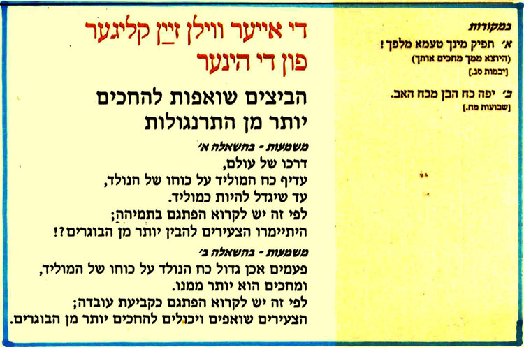 די אייער ווילן זײַן קליגער פון די הינער הביצים שואפות להחכים יותר מן התרנגולות משמעות - בהשאלה אי דרכו של עולם, עדיף כח המוליד על כוחו של הנולד, עד שיגדל להיות כמוליד. לפי זה יש לקרוא הפתגם בתמיהה; היתיימרו הצעירים להבין יותר מן הבוגרים?! משמעות - בהשאלה ב' פעמים אכן גדול כח הנולד על כוחו של המוליד, ומחכים הוא יותר ממנו. לפי זה יש לקרוא הפתגם כקביעת עובדה; הצעירים שואפים ויכולים להחכים יותר מן הבוגרים. במקורות א' תפיק מינך טעמא מלפך! (היוצא ממך מחכים אותך) ןיבמות סג.] ב' יפה כח הבן מכח האב. [שבועות מח.] 