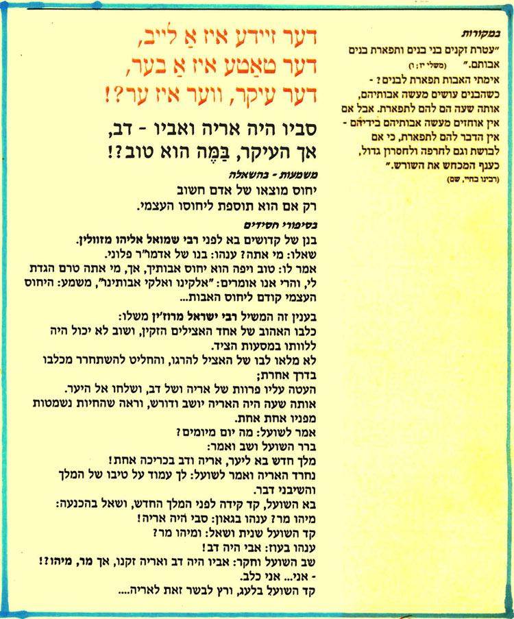 דער זיידע איז אַ לײב, דער טאַטע איז אַ בער, אימתי האבות תפארת לבנים ? - דער עיקר, ווער איז ער?! אותה שעה הם להם לתפארת. אבל אם אין אוחזים מעשה אבותיהם בידיהם סביו היה אריה ואביו - דב, כשהבנים עושים מעשה אבותיהם, אין הדבר להם לתפארת, כי אם לבושת וגם לחרפה ולחסרון גדול, אך העיקר, בַּמֶּה הוא טוב?! משמעות - בהשאלה יחוס מוצאו של אדם חשוב רק אם הוא תוספת ליחוסו העצמי. בסיפורי חסידים בנן של קדושים בא לפני רבי שמואל אליהו מזוולין. שאלו: מי אתה? ענהו: בנו של אדמו"ר פלוני. אמר לו: טוב ויפה הוא יחוס אבותיך, אך, מי אתה טרם הגדת לי, והרי אנו אומרים: "אלקינו ואלקי אבותינו, משמע: היחוס העצמי קודם ליחוס האבות... בעניין זה המשיל רבי ישראל מרוז'ין משלו: כלבו האהוב של אחד האצילים הזקין, ושוב לא יכול היה ללוותו במסעות הציד. לא מלאו לבו של האציל להרגו, והחליט להשתחרר מכלבו בדרך אחרת; העטה עליו פרוות של אריה ושל דב, ושלחו אל היער. אותה שעה היה האריה יושב ודורש, וראה שהחיות נשמטות מפניו אחת אחת. אמר לשועל: מה יום מיומים ? ברר השועל ושב ואמר: מלך חדש בא ליער, אריה ודב בכריכה אחת! נחרד האריה ואמר לשועל: לך עמוד על טיבו של המלך והשיבני דבר. בא השועל, קד קידה לפני המלך החדש, ושאל בהכנעה: מיהו מו? ענהו בגאון: סבי היה אריה! קד השועל שנית ושאל: ומיהו מר? ענהו בעוז: אבי היה דב! שב השועל וחקר: אביו היה דב ואריה זקנו, אך מר, מיהו ?! - אני... אני כלב. קד השועל בלעג, ורץ לבשר זאת לאריה.... במקורות "עטרת זקנים בני בנים ותפארת בנים אבותם." (משלי יז; ו) כענף המכחש את השורש." (רבינו בחיי, שם) 