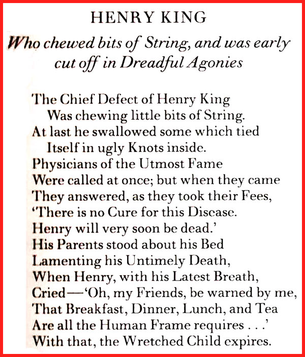 HENRY KING Who chewed bits of String, and was early cut off in Dreadful Agonies The Chief Defect of Henry King Was chewing little bits of String. At last he swallowed some which tied Itself in ugly Knots inside. Physicians of the Utmost Fame Were called at once; but when they came They answered, as they took their Fees, "There is no Cure for this Disease. Henry will very soon be dead.' His Parents stood about his Bed Lamenting his Untimely Death, When Henry, with his Latest Breath, - Cried 'Oh, my Friends, be warned by me, That Breakfast, Dinner, Lunch, and Tea Are all the Human Frame requires...' With that, the Wretched Child expires. 