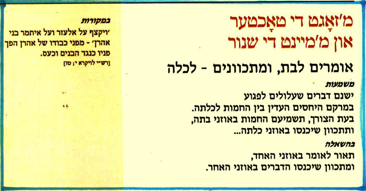 מ'זאגט די טאכטער און מ'מיינט די שנור
אומרים לבת, ומתכוונים - לכלה
משמעות
ישנם דברים שעלולים לפגוע
במרקם היחסים העדין בין החמות לכלתה. בעת הצורך, תשמיעם החמות באוזני בתה, ותתכוון שיכנסו באוזני כלתה...
בהשאלה
תאור לאומר באוזני האחד,
ומתכוון שיכנסו הדברים באוזני האחר.
במקורות
ויקצף על אלעזר ועל איתמר בני אהרן' - מפני כבודו של אהרן הפך פניו כנגד הבנים וכעס.
[רש"י לויקרא י; טז]
