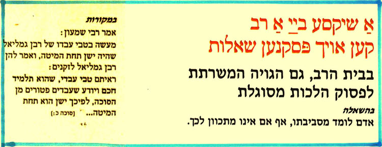 אַ שיקסע בײַ אַ רב קען אויך פסקנען שאלות
בבית הרב, גם הגויה המשרתת לפסוק הלכות מסוגלת
בהשאלה
אדם לומד מסביבתו, אף אם אינו מתכוון לכך.
במקורות
אמר רבי שמעון:
מעשה בטבי עבדו של רבן גמליאל שהיה ישן תחת המיטה, ואמר להן רבן גמליאל לזקנים: ראיתם טבי עבדי, שהוא תלמיד
חכם ויודע שעבדים פטורים מן הסוכה, לפיכך ישן הוא תחת
המיטה… [סוכה כ:]