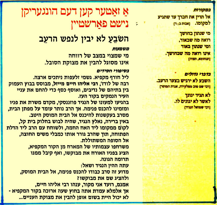 אַ זאַטער קען דעם הונגעריקן נישט פאַרשטיין
השׂבֵעַ לא יבין לנפש הרעב
משמעות
מי שמצוי במצב של רווחה אינו מסוגל להבין את מצוקת הסובל.
בסיפורי חסידים
ליל חורף מקפיא. גשמי זלעפות ניתכים ארצה. רבה של לודז', רבי אליהו חיים מייזל, מבוסס בבוץ העמוק
בין בתיהם של נדיבים, ואוסף כסף כדי להחם את עניי העיר הנמקים בקור העז. בהגיעו למעונו של הנגיד פוזננסקי, מקדם משרת את פניו ומזמינו להכנס פנימה. אך הרב נותר עומד על מפתן הבית, מסרב בעקשנות להיכנס אל הבית המוסק היטב. באין ברירה, נאלץ הנגיד, שהיה לבוש בחלוק בית קל, לקום ממקומו ליד האח החמה, ולשוחח עם הרב ליד הדלת הפתוחה, תוך שהרב גורר אותו כמבלי משים החוצה, אל הסופה המשתוללת.
משרחפו עצמותיו של המארח מן הקור המקפיא, הציג בפניו האורח את מבוקשו, ואף קיבל ממנו תרומה הגונה.
עתה ההין הנגיד ושאל:
מדוע זה סרב כבודו להכנס פנימה, אל הבית המוסק, ולהציג שם את מבוקשו ?
אמנם, רועד אני מקור, ענהו רבי אליהו חיים,
אך אלמלא עמדת אתה בחוץ שעה ארוכה בקור המקפיא • לא יכול היית בשום אופן להבין את מצוקת העניים…
במקורות
אל תדין את חברך עד שתגיע למקומו. [אבות ב; ד)
מי שנתון בחושך רואה מה שבאור, ומי שנתון באור אינו רואה מה שבחושך.
[תנחומא, תצוה]
בדברי גדולים השבע לא ירגיש בצער הרעב. רבי שם טוב מפלקירה, אגרת המוסר לא תגיד יגונך לאשר לא יגונים לו.
[רבי שמואל הנגיד]
