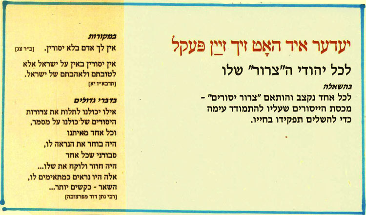 יעדער איך האָט זיך זײַן פּעקל
לכל יהודי ה"צרור" שלו
בהשאלה
לכל אחד נקצב והותאם "צרור יסורים" - מכסת הייסורים שעליו להתמודד עימה כדי להשלים תפקידו בחייו.
במקורות
אין לך אדם בלא יסורין. (ב"ר צג]
אין יסורין באין על ישראל אלא לטובתם ולאהבתם של ישראל.
[תדבא"ז יא]
כדברי גדולים
אילו יכולנו לתלות את צרורות היסורים של כולנו על מסמר, וכל אחד מאיתנו
היה בוחר את הנראה לו, סבורני שכל אחד
היה חוזר ולוקח את שלו... אלה היו נראים כמתאימים לו,
השאר - כקשים יותר...
[רבי נתן דוד מפרצוכה]
