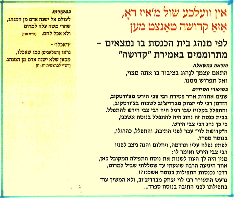 אין וועלכע שול מ'איז דאָ, אַזאַ קדושה טאַנצט מען
לפי מנהג בית הכנסת בו נמצאים מתרוממים באמירת "קדושה"
הוראה בהשאלה
התאם עצמך לנהוג בציבור בו אתה מצוי, ואל תפרוש ממנו.
בסיפורי חסידים
שנים אחדות אחר פטירת רבי צבי הירש מצ'ורטקוב, הזדמן רבי לוי יצחק מברדיצ'וב לשבות בצ'ורטקוב, והתפלל בקלויז שבו רגיל היה רבי צבי הירש להתפלל. בבית כנסת זה נהוג היה להתפלל בנוסח אשכנז, כי כך נהג רבי צבי הירש.
ה"קדושת לוי" עבר לפני התיבה, והתפלל, כהרגלו,
בנוסח ספרד.
לפתע נפלה עליו תרדמה, ויחלום והנה ניצב לפניו רבי צבי הירש ואומר לו:
מנין היה לך העוז לשנות את נוסח התפילה המקובל כאן, אחר היגיעה הרבה שיגעתי עד שסללתי שביל למרום, דרכו נכנסות התפילות בנוסח אשכנז ?! גרעש התעורר רבי לוי יצחק מברדיצ'וב, ולא המשיך עוד בתפילתו לפני התיבה בנוסח ספרד...
במקורות
לעולם אל ישנה אדם מן המנהג, שהרי משה עלה למרום
ולא אכל לחם. [ב"מ פו:]
יויאכלו' -
נראו (המלאכים) כמו שאכלו, מכאן שלא ישנה אדם מן המנהג. [רש"י לבראשית יח; ח]
